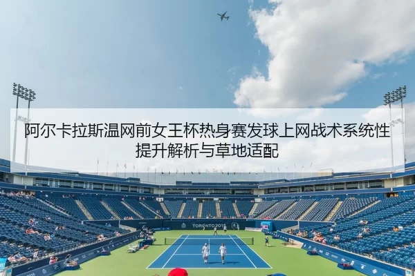 阿尔卡拉斯温网前女王杯热身赛发球上网战术系统性提升解析与草地适配