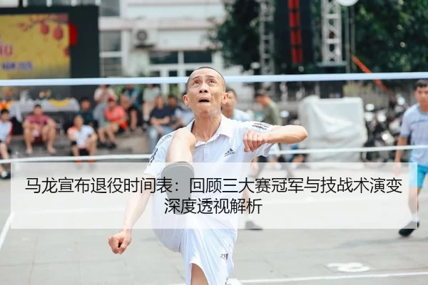 马龙宣布退役时间表：回顾三大赛冠军与技战术演变深度透视解析